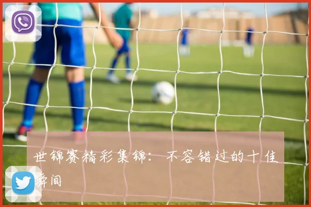 世锦赛精彩集锦：不容错过的十佳瞬间
