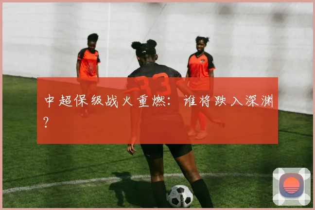 中超保级战火重燃：谁将跌入深渊？