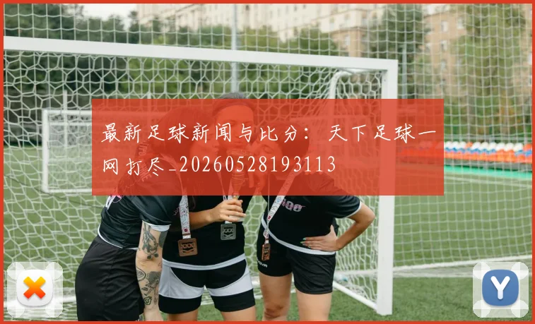 最新足球新闻与比分:天下足球一网打尽_20260528193113