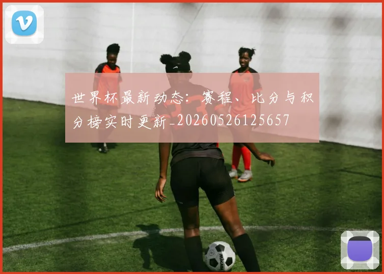 世界杯最新动态：赛程、比分与积分榜实时更新_20260526125657