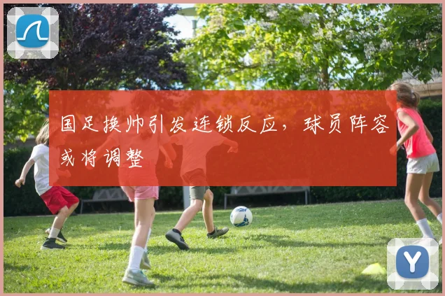 国足换帅引发连锁反应，球员阵容或将调整