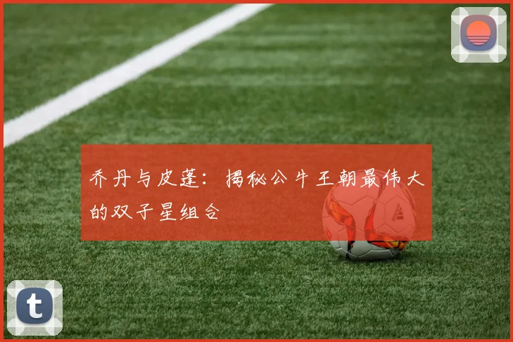 乔丹与皮蓬:揭秘公牛王朝最伟大的双子星组合