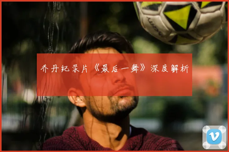 乔丹纪录片《最后一舞》深度解析