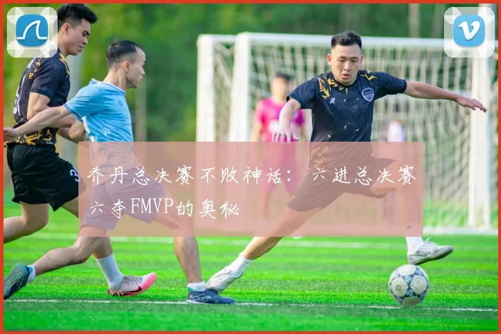 乔丹总决赛不败神话：六进总决赛六夺FMVP的奥秘