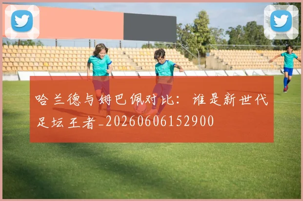 哈兰德与姆巴佩对比：谁是新世代足坛王者_20260606152900