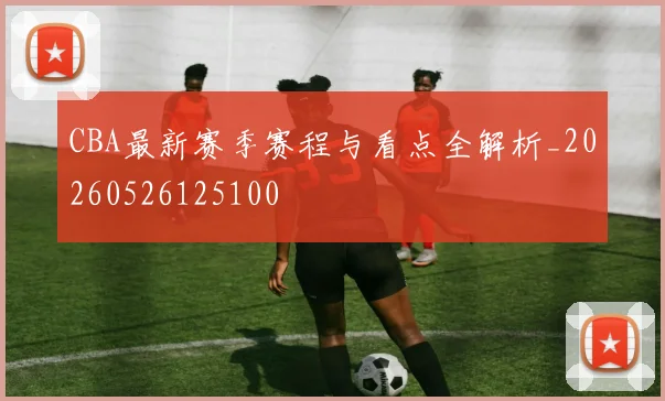 CBA最新赛季赛程与看点全解析_20260526125100