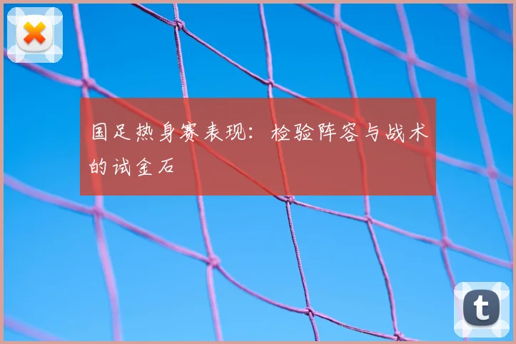 国足热身赛表现：检验阵容与战术的试金石
