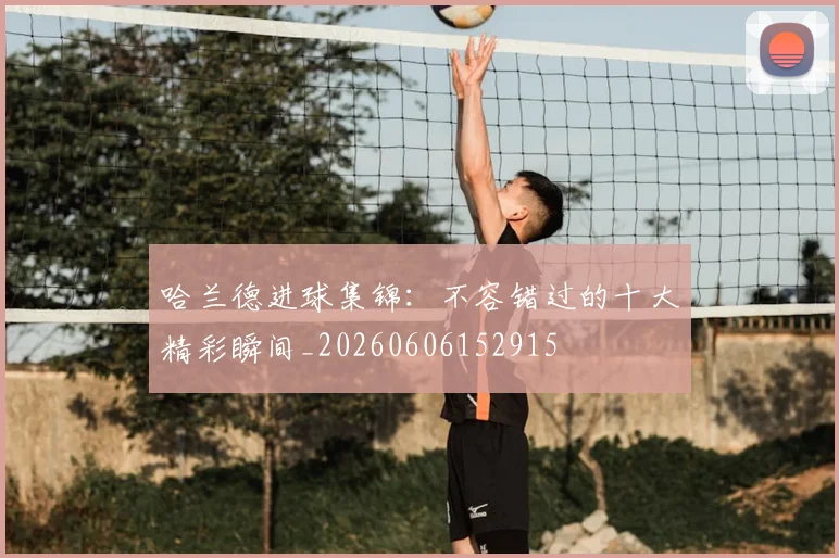 哈兰德进球集锦：不容错过的十大精彩瞬间_20260606152915