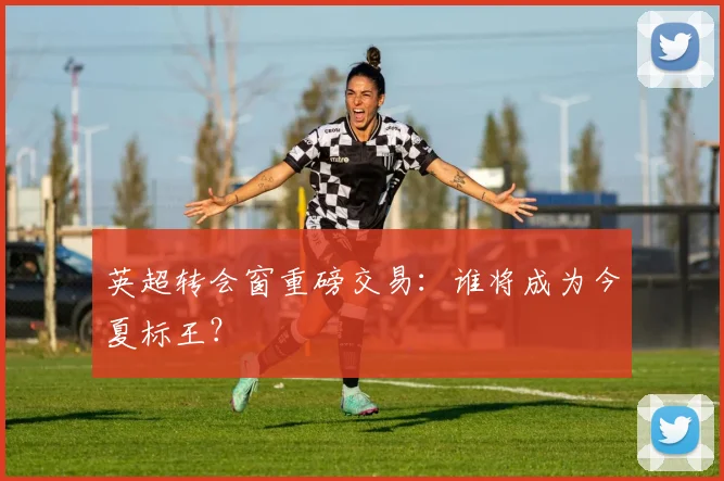 英超转会窗重磅交易：谁将成为今夏标王？