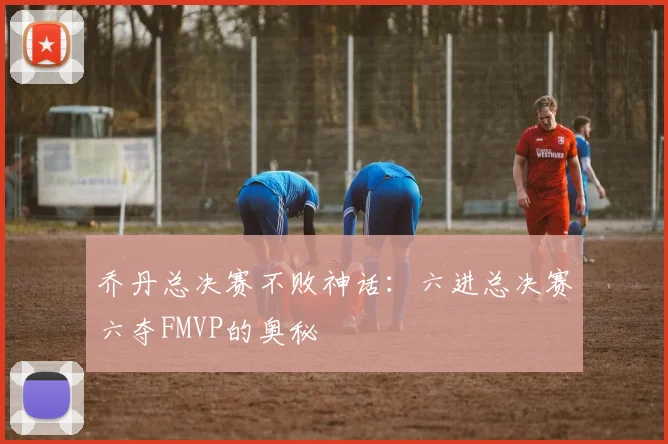 乔丹总决赛不败神话:六进总决赛六夺FMVP的奥秘