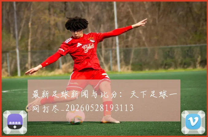 最新足球新闻与比分：天下足球一网打尽_20260528193113