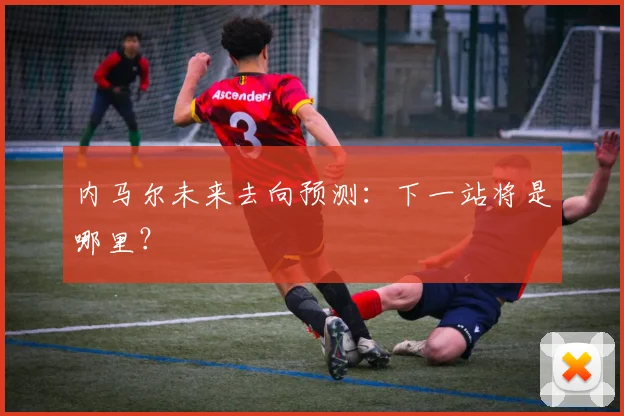 内马尔未来去向预测：下一站将是哪里？