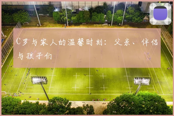 C罗与家人的温馨时刻:父亲、伴侣与孩子们