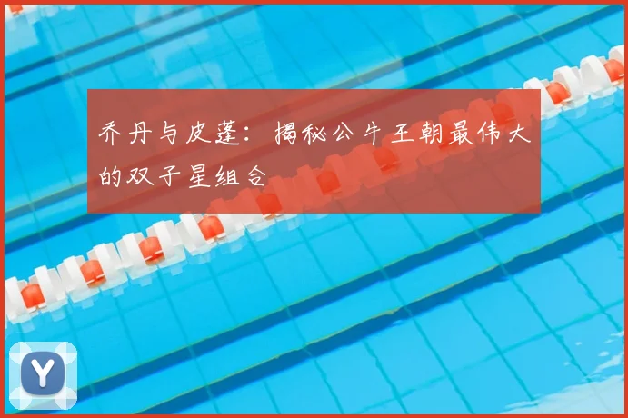 乔丹与皮蓬：揭秘公牛王朝最伟大的双子星组合