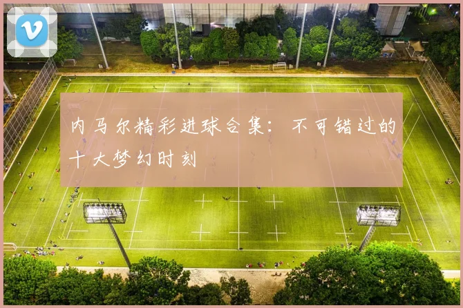 内马尔精彩进球合集：不可错过的十大梦幻时刻
