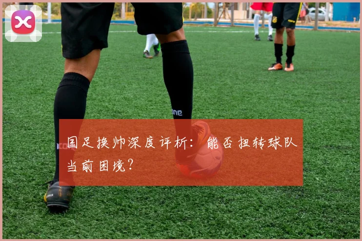 国足换帅深度评析：能否扭转球队当前困境？