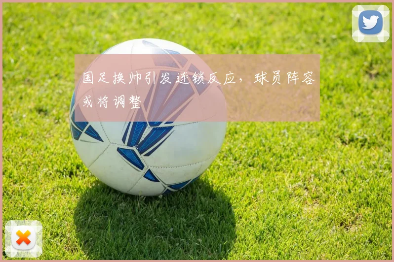 国足换帅引发连锁反应,球员阵容或将调整