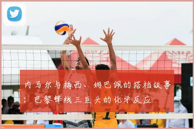 内马尔与梅西、姆巴佩的搭档故事:巴黎锋线三巨头的化学反应