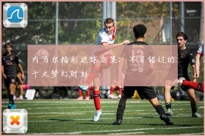 内马尔精彩进球合集:不可错过的十大梦幻时刻